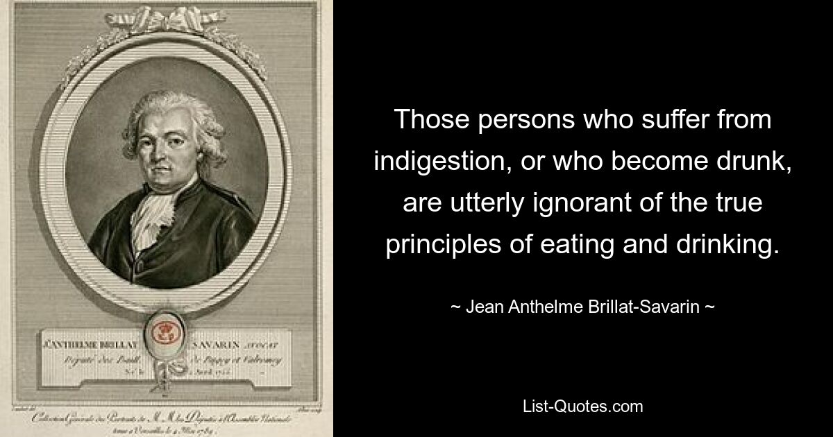 Those persons who suffer from indigestion, or who become drunk, are utterly ignorant of the true principles of eating and drinking. — © Jean Anthelme Brillat-Savarin