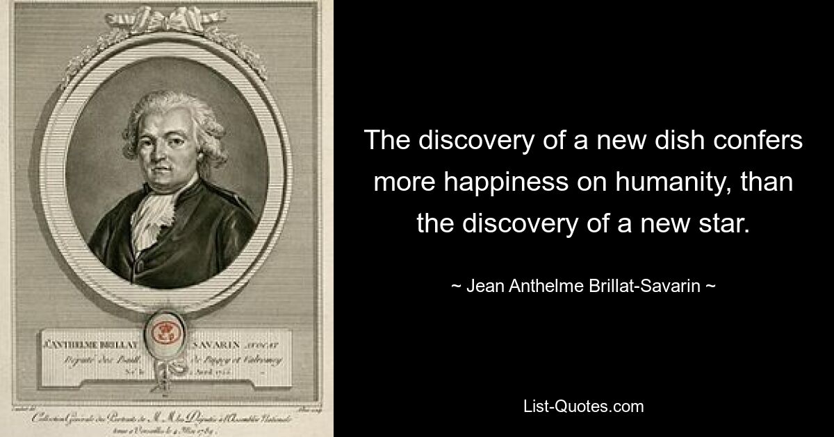 The discovery of a new dish confers more happiness on humanity, than the discovery of a new star. — © Jean Anthelme Brillat-Savarin