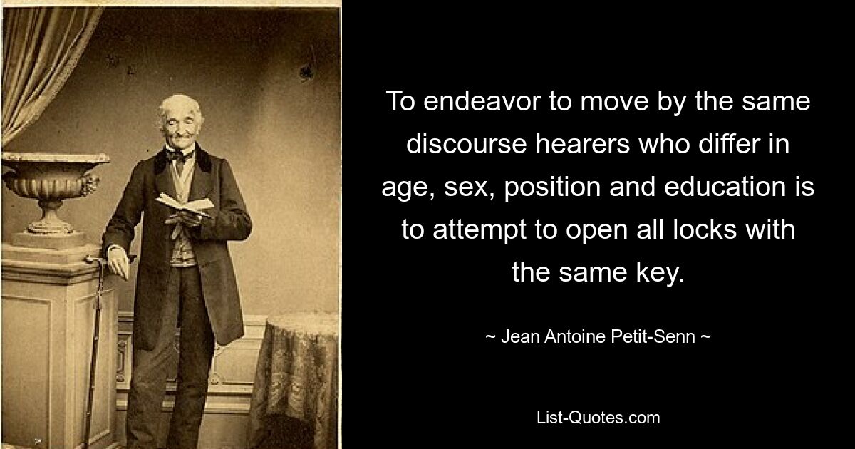 To endeavor to move by the same discourse hearers who differ in age, sex, position and education is to attempt to open all locks with the same key. — © Jean Antoine Petit-Senn