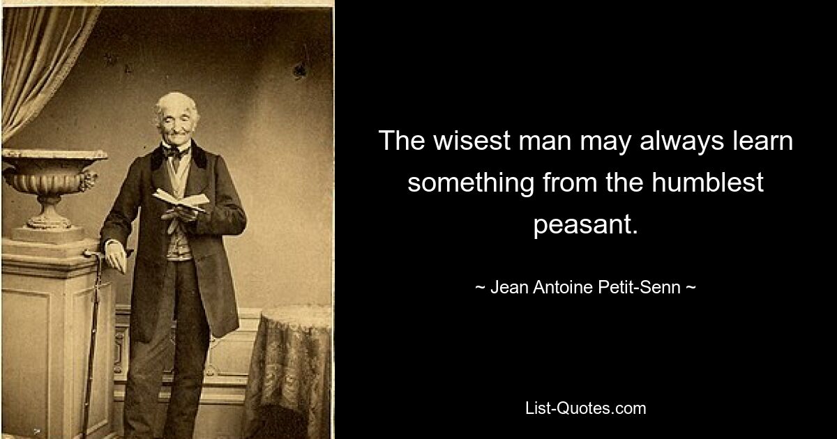 The wisest man may always learn something from the humblest peasant. — © Jean Antoine Petit-Senn