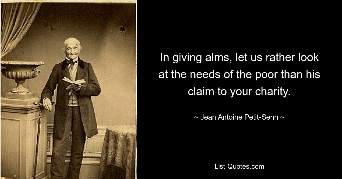 In giving alms, let us rather look at the needs of the poor than his claim to your charity. — © Jean Antoine Petit-Senn