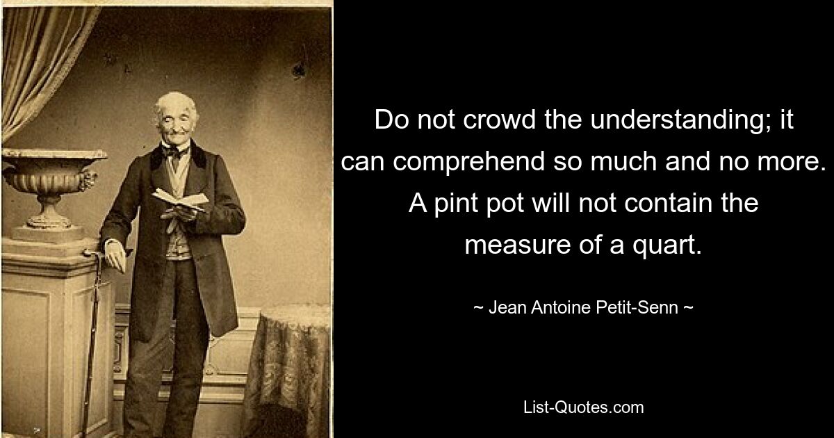 Do not crowd the understanding; it can comprehend so much and no more. A pint pot will not contain the measure of a quart. — © Jean Antoine Petit-Senn