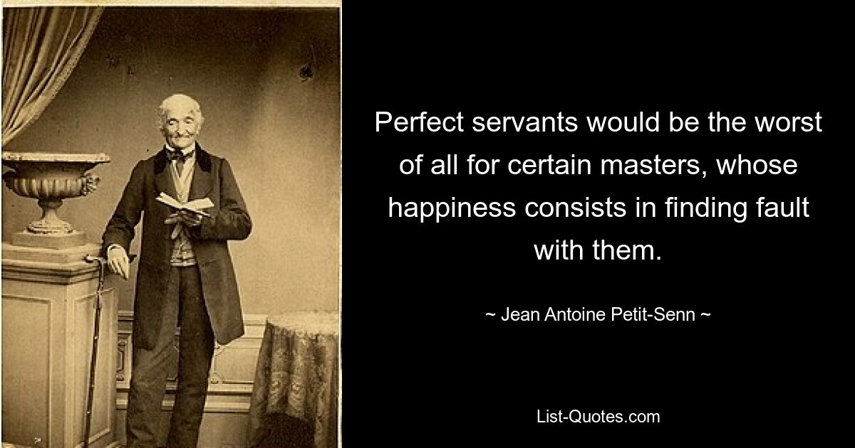 Perfect servants would be the worst of all for certain masters, whose happiness consists in finding fault with them. — © Jean Antoine Petit-Senn