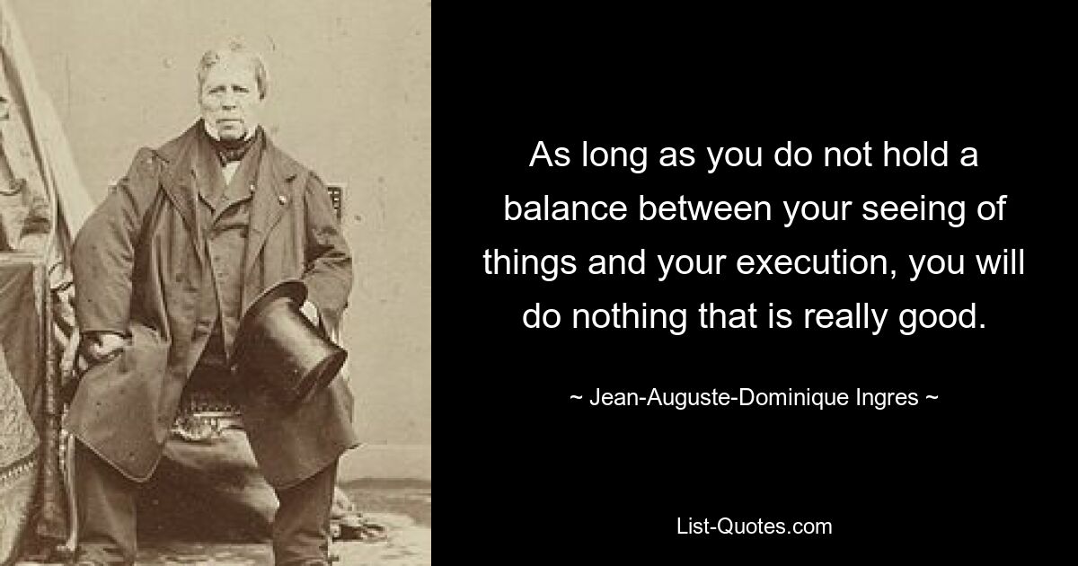 As long as you do not hold a balance between your seeing of things and your execution, you will do nothing that is really good. — © Jean-Auguste-Dominique Ingres