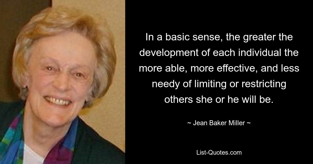 In a basic sense, the greater the development of each individual the more able, more effective, and less needy of limiting or restricting others she or he will be. — © Jean Baker Miller