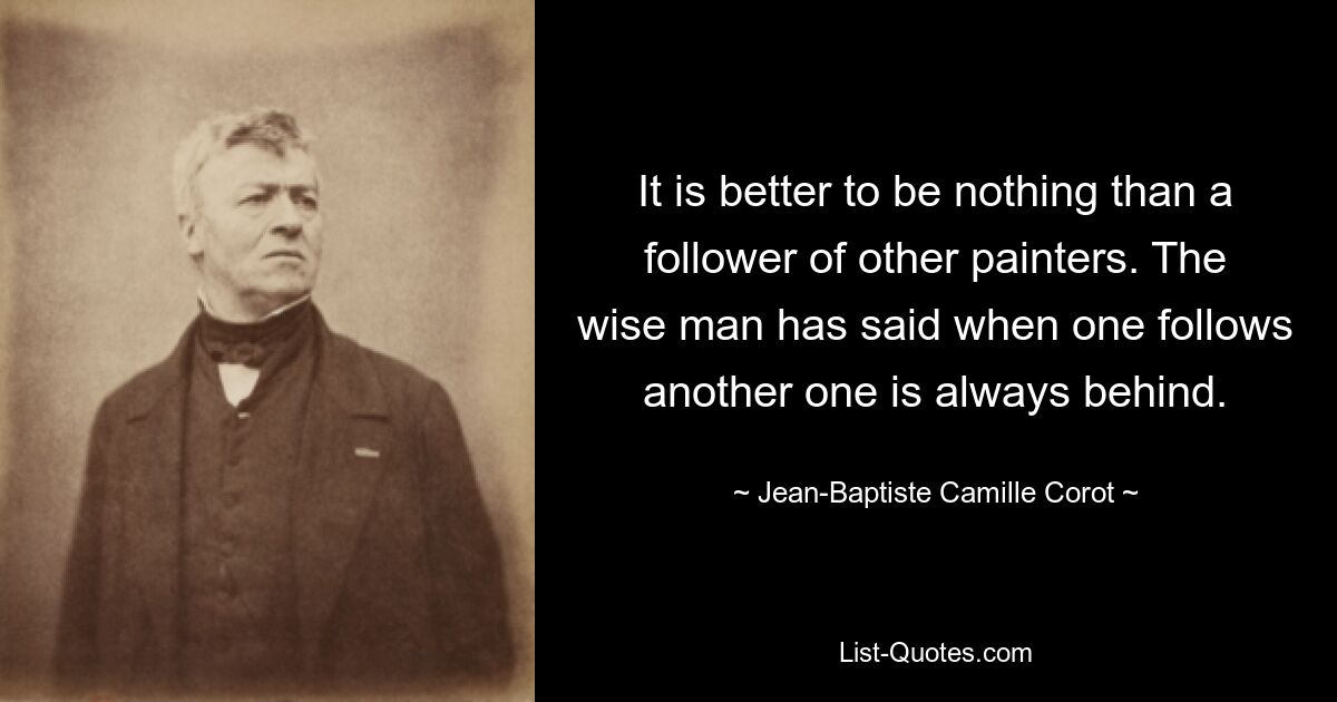 It is better to be nothing than a follower of other painters. The wise man has said when one follows another one is always behind. — © Jean-Baptiste Camille Corot