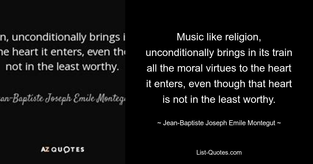 Music like religion, unconditionally brings in its train all the moral virtues to the heart it enters, even though that heart is not in the least worthy. — © Jean-Baptiste Joseph Emile Montegut