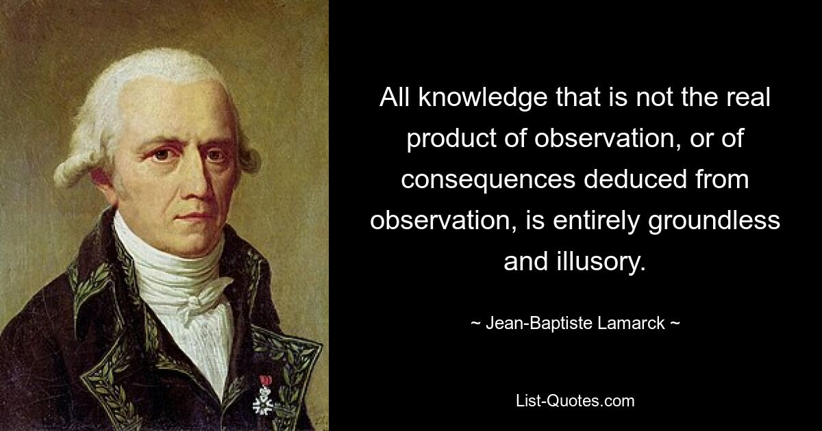 Всякое знание, не являющееся реальным продуктом наблюдения или следствий, выводимых из наблюдения, совершенно беспочвенно и иллюзорно. — © Жан-Батист Ламарк 