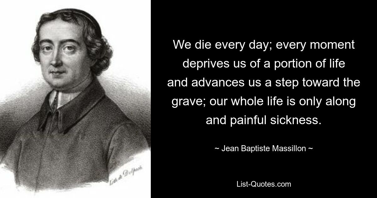 We die every day; every moment deprives us of a portion of life and advances us a step toward the grave; our whole life is only along and painful sickness. — © Jean Baptiste Massillon