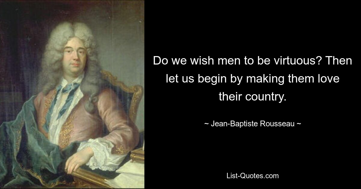 Do we wish men to be virtuous? Then let us begin by making them love their country. — © Jean-Baptiste Rousseau