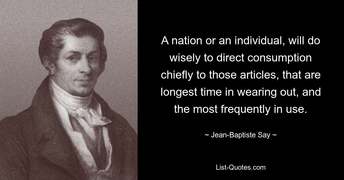 A nation or an individual, will do wisely to direct consumption chiefly to those articles, that are longest time in wearing out, and the most frequently in use. — © Jean-Baptiste Say