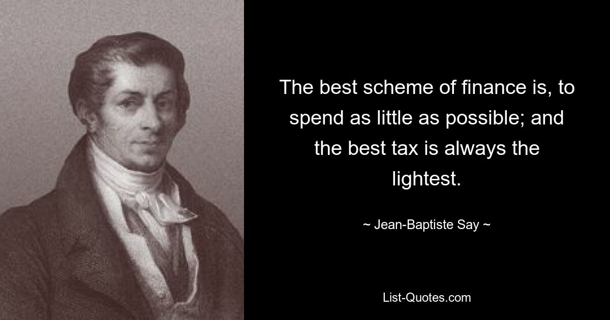 The best scheme of finance is, to spend as little as possible; and the best tax is always the lightest. — © Jean-Baptiste Say