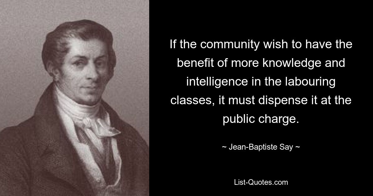 If the community wish to have the benefit of more knowledge and intelligence in the labouring classes, it must dispense it at the public charge. — © Jean-Baptiste Say