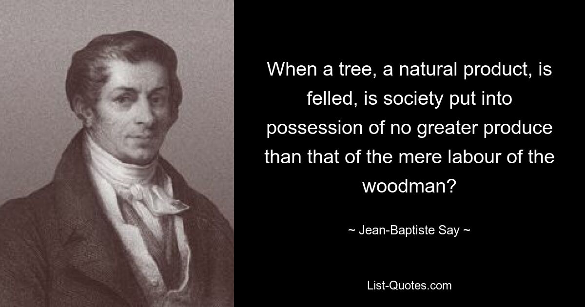 When a tree, a natural product, is felled, is society put into possession of no greater produce than that of the mere labour of the woodman? — © Jean-Baptiste Say