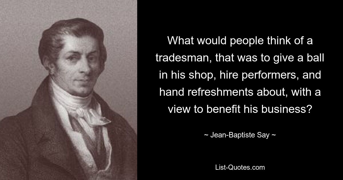 What would people think of a tradesman, that was to give a ball in his shop, hire performers, and hand refreshments about, with a view to benefit his business? — © Jean-Baptiste Say