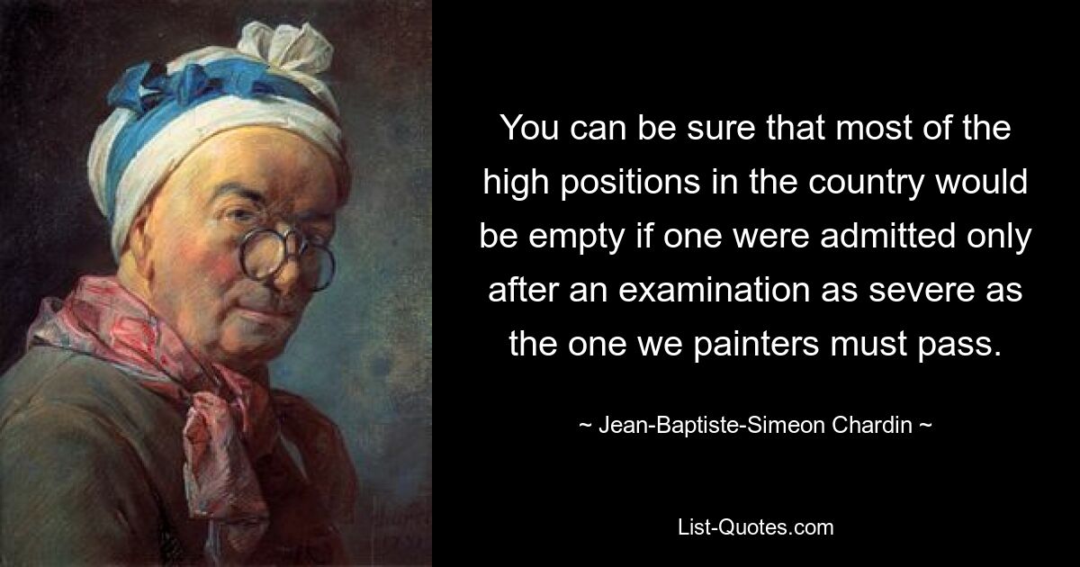 Можете быть уверены, что большинство высоких должностей в стране были бы пусты, если бы на них допускались только после столь сурового экзамена, какой приходится сдавать нам, художникам. — © Жан-Батист Симеон Шарден