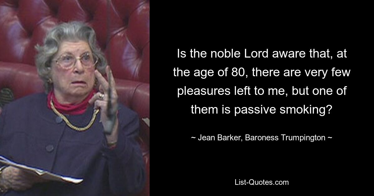 Is the noble Lord aware that, at the age of 80, there are very few pleasures left to me, but one of them is passive smoking? — © Jean Barker, Baroness Trumpington