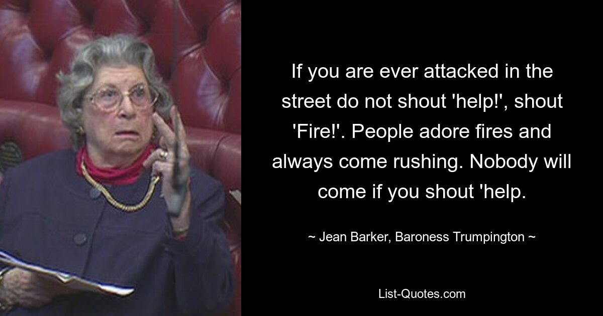 If you are ever attacked in the street do not shout 'help!', shout 'Fire!'. People adore fires and always come rushing. Nobody will come if you shout 'help. — © Jean Barker, Baroness Trumpington