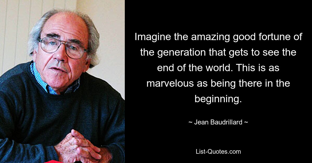 Imagine the amazing good fortune of the generation that gets to see the end of the world. This is as marvelous as being there in the beginning. — © Jean Baudrillard