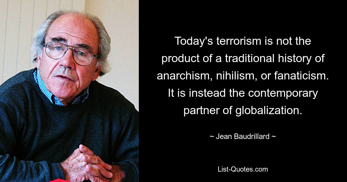 Today's terrorism is not the product of a traditional history of anarchism, nihilism, or fanaticism. It is instead the contemporary partner of globalization. — © Jean Baudrillard