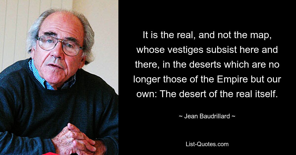 It is the real, and not the map, whose vestiges subsist here and there, in the deserts which are no longer those of the Empire but our own: The desert of the real itself. — © Jean Baudrillard