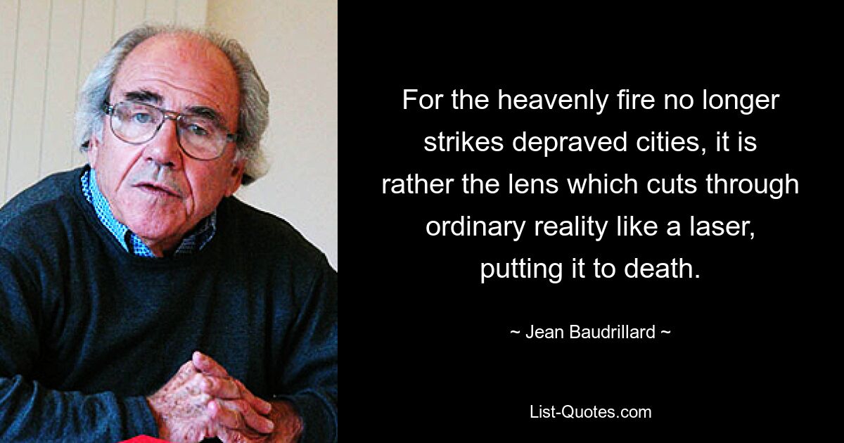 For the heavenly fire no longer strikes depraved cities, it is rather the lens which cuts through ordinary reality like a laser, putting it to death. — © Jean Baudrillard