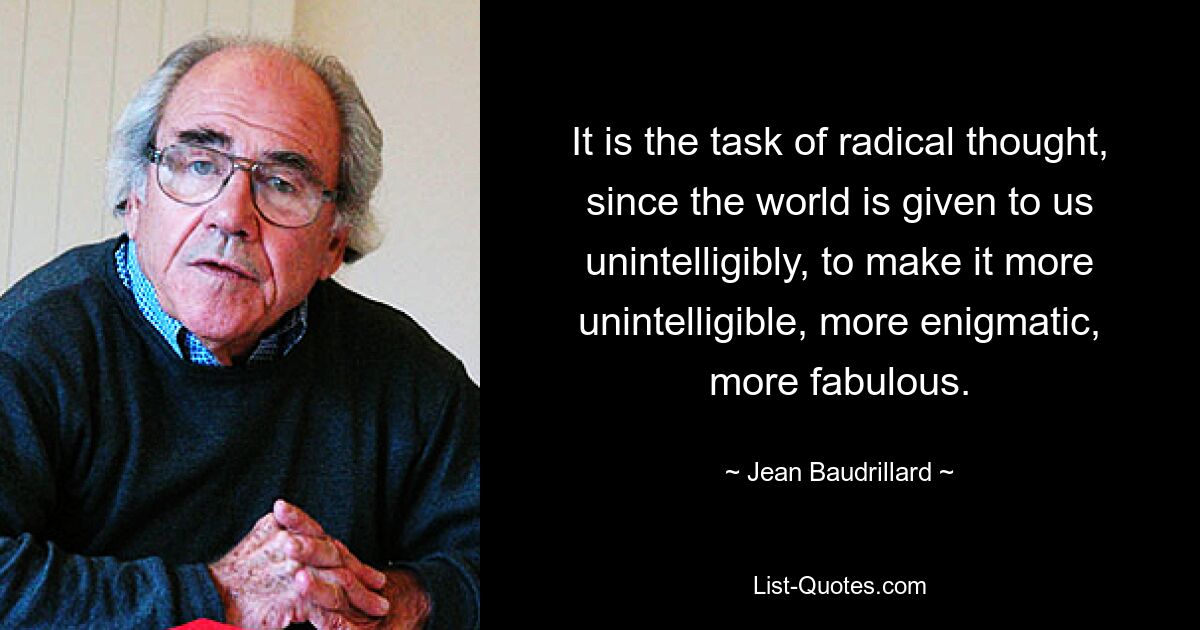 It is the task of radical thought, since the world is given to us unintelligibly, to make it more unintelligible, more enigmatic, more fabulous. — © Jean Baudrillard