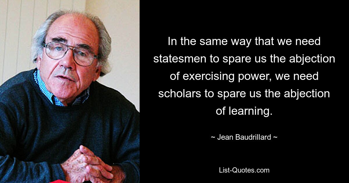 In the same way that we need statesmen to spare us the abjection of exercising power, we need scholars to spare us the abjection of learning. — © Jean Baudrillard