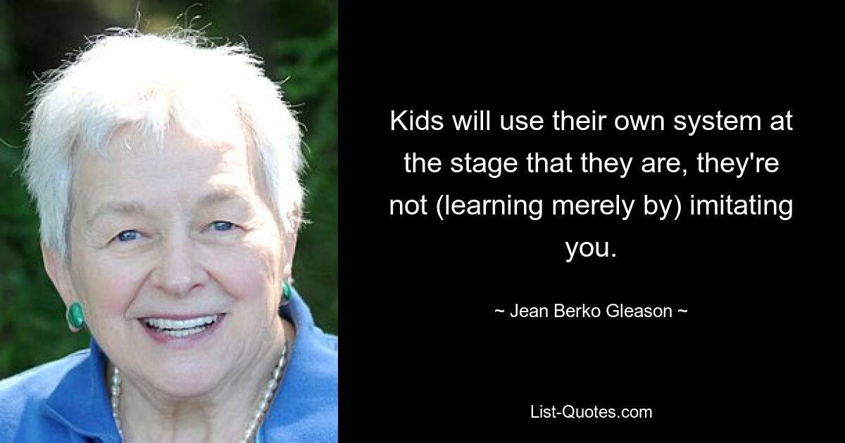 Kids will use their own system at the stage that they are, they're not (learning merely by) imitating you. — © Jean Berko Gleason