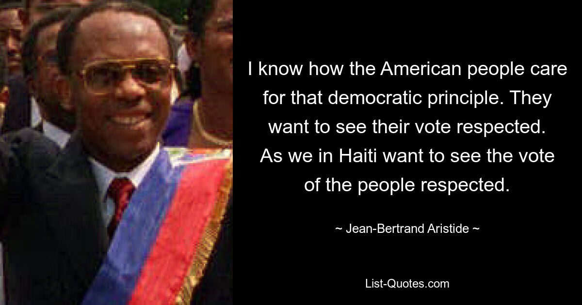 I know how the American people care for that democratic principle. They want to see their vote respected. As we in Haiti want to see the vote of the people respected. — © Jean-Bertrand Aristide