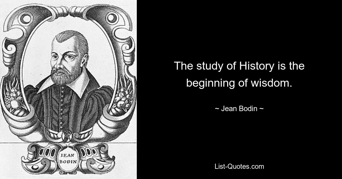 The study of History is the beginning of wisdom. — © Jean Bodin