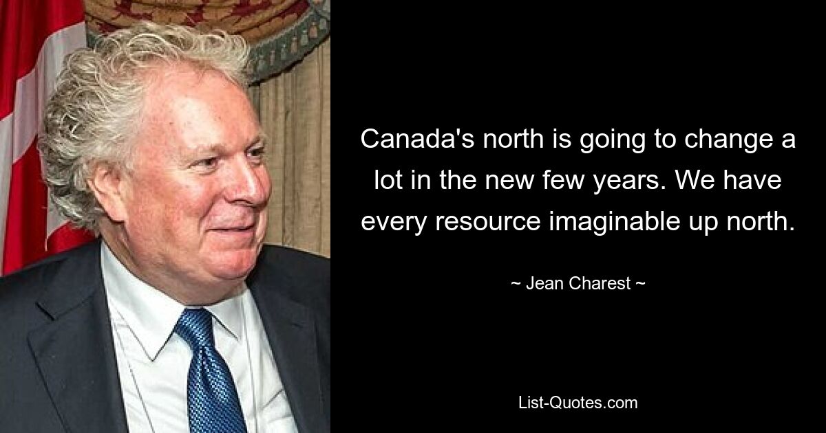 Canada's north is going to change a lot in the new few years. We have every resource imaginable up north. — © Jean Charest