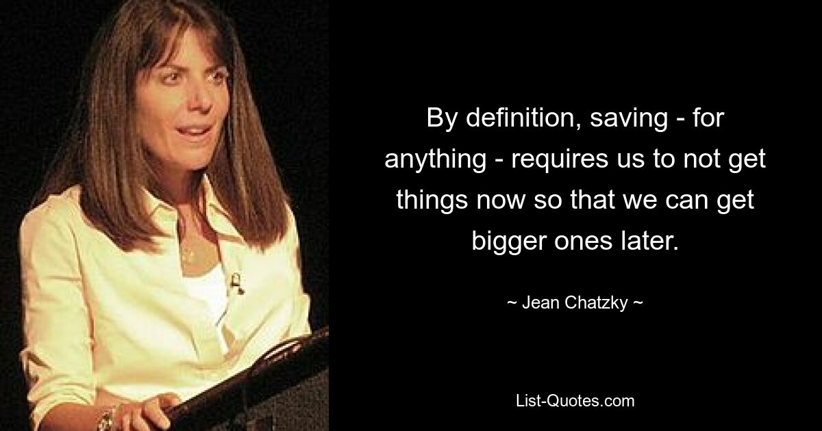 By definition, saving - for anything - requires us to not get things now so that we can get bigger ones later. — © Jean Chatzky