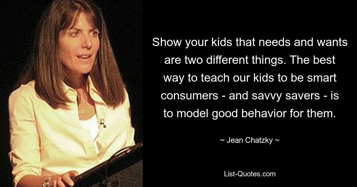 Show your kids that needs and wants are two different things. The best way to teach our kids to be smart consumers - and savvy savers - is to model good behavior for them. — © Jean Chatzky