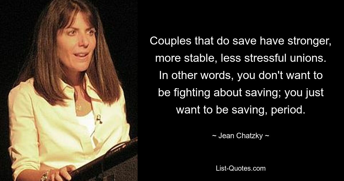 Couples that do save have stronger, more stable, less stressful unions. In other words, you don't want to be fighting about saving; you just want to be saving, period. — © Jean Chatzky