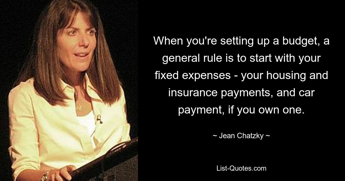 When you're setting up a budget, a general rule is to start with your fixed expenses - your housing and insurance payments, and car payment, if you own one. — © Jean Chatzky