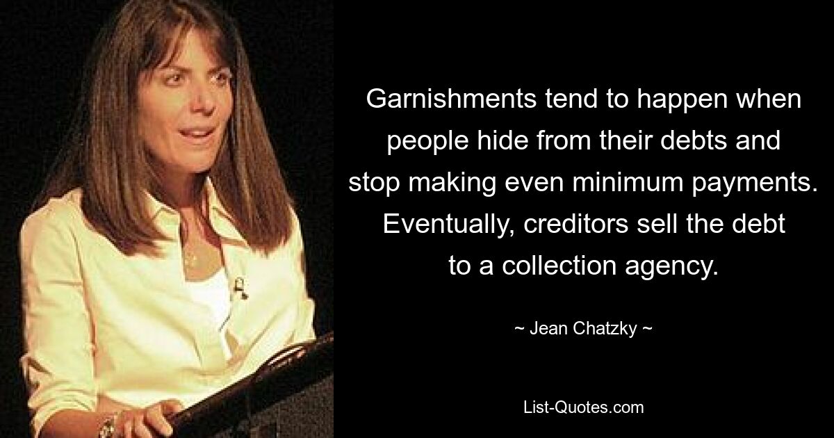 Garnishments tend to happen when people hide from their debts and stop making even minimum payments. Eventually, creditors sell the debt to a collection agency. — © Jean Chatzky