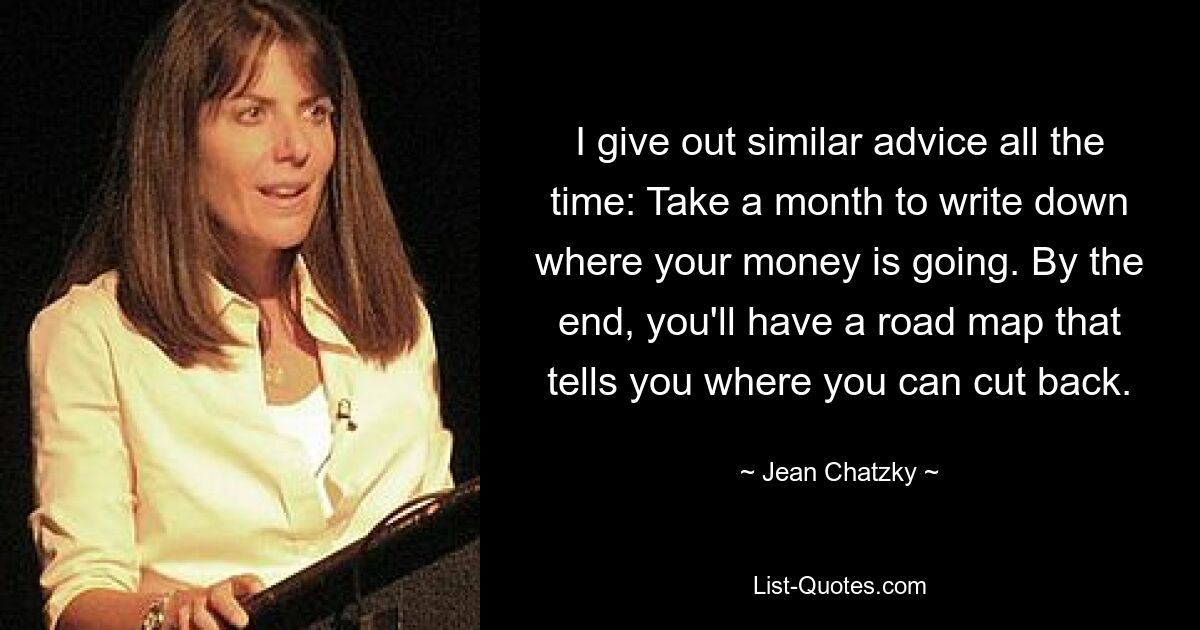 I give out similar advice all the time: Take a month to write down where your money is going. By the end, you'll have a road map that tells you where you can cut back. — © Jean Chatzky