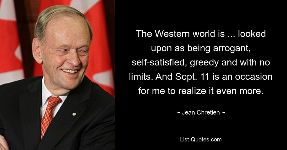 The Western world is ... looked upon as being arrogant, self-satisfied, greedy and with no limits. And Sept. 11 is an occasion for me to realize it even more. — © Jean Chretien