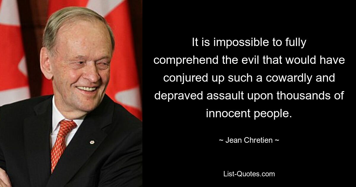 It is impossible to fully comprehend the evil that would have conjured up such a cowardly and depraved assault upon thousands of innocent people. — © Jean Chretien