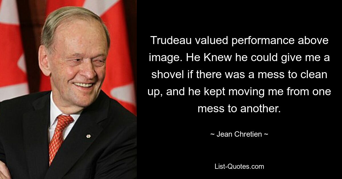 Trudeau valued performance above image. He Knew he could give me a shovel if there was a mess to clean up, and he kept moving me from one mess to another. — © Jean Chretien