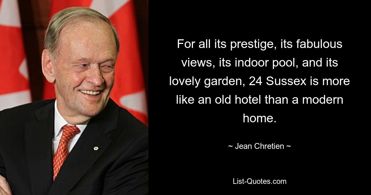 For all its prestige, its fabulous views, its indoor pool, and its lovely garden, 24 Sussex is more like an old hotel than a modern home. — © Jean Chretien