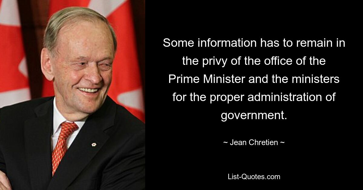 Some information has to remain in the privy of the office of the Prime Minister and the ministers for the proper administration of government. — © Jean Chretien