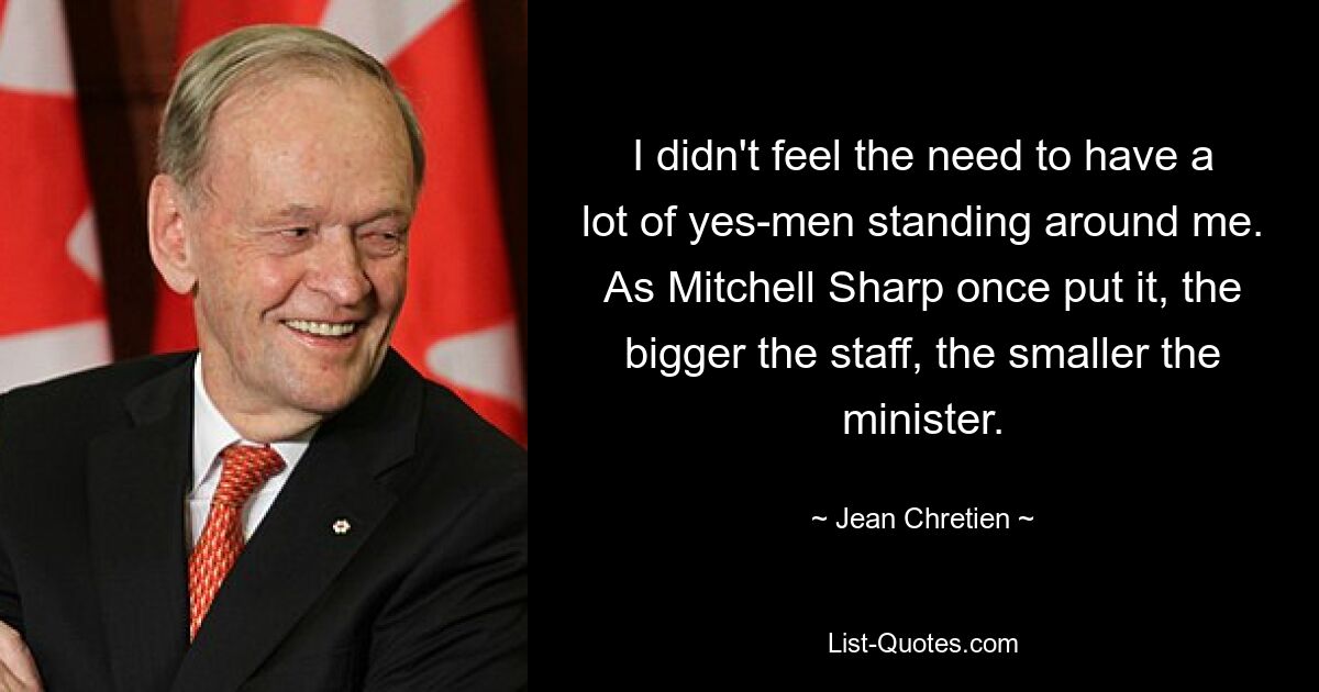 I didn't feel the need to have a lot of yes-men standing around me. As Mitchell Sharp once put it, the bigger the staff, the smaller the minister. — © Jean Chretien