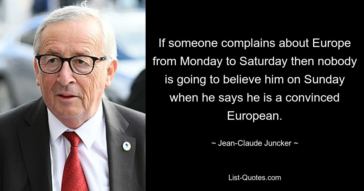 If someone complains about Europe from Monday to Saturday then nobody is going to believe him on Sunday when he says he is a convinced European. — © Jean-Claude Juncker