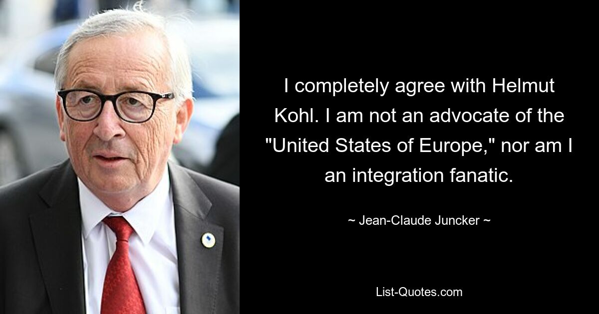 I completely agree with Helmut Kohl. I am not an advocate of the "United States of Europe," nor am I an integration fanatic. — © Jean-Claude Juncker