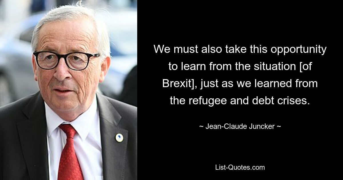 We must also take this opportunity to learn from the situation [of Brexit], just as we learned from the refugee and debt crises. — © Jean-Claude Juncker