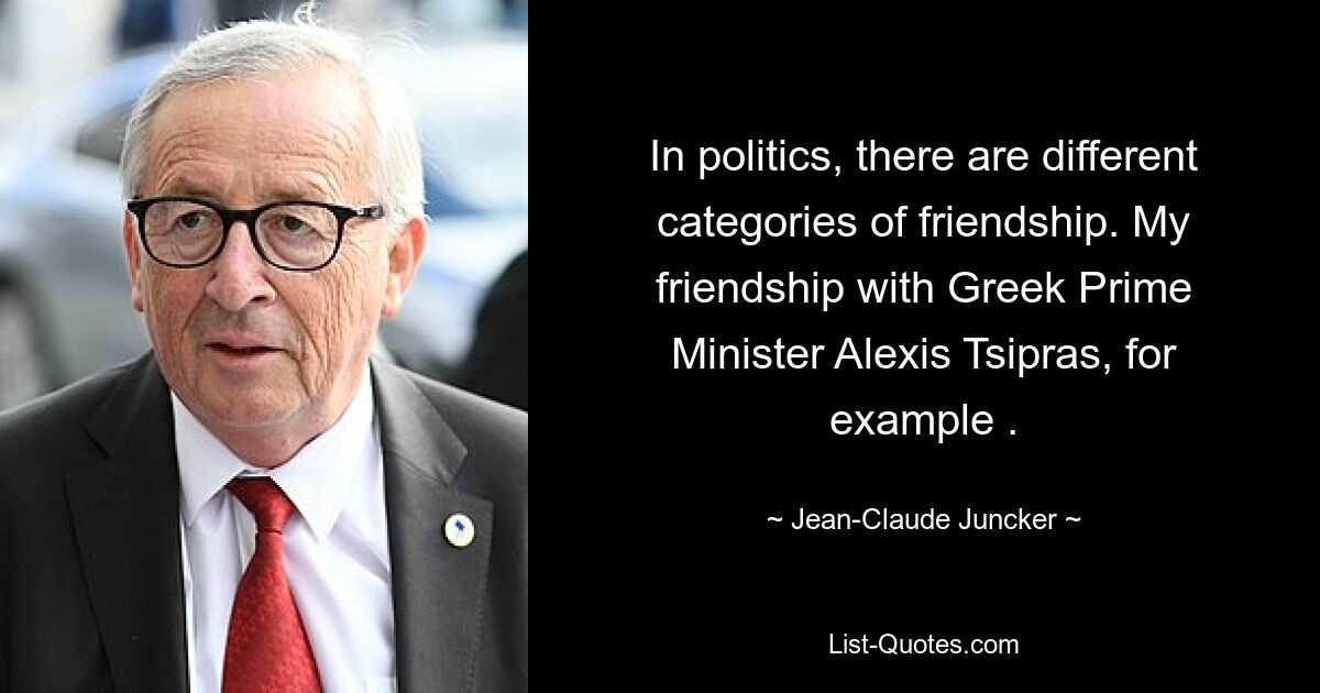 In politics, there are different categories of friendship. My friendship with Greek Prime Minister Alexis Tsipras, for example . — © Jean-Claude Juncker