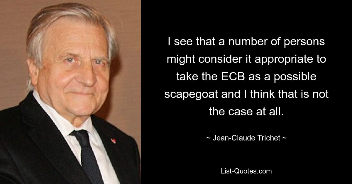 I see that a number of persons might consider it appropriate to take the ECB as a possible scapegoat and I think that is not the case at all. — © Jean-Claude Trichet