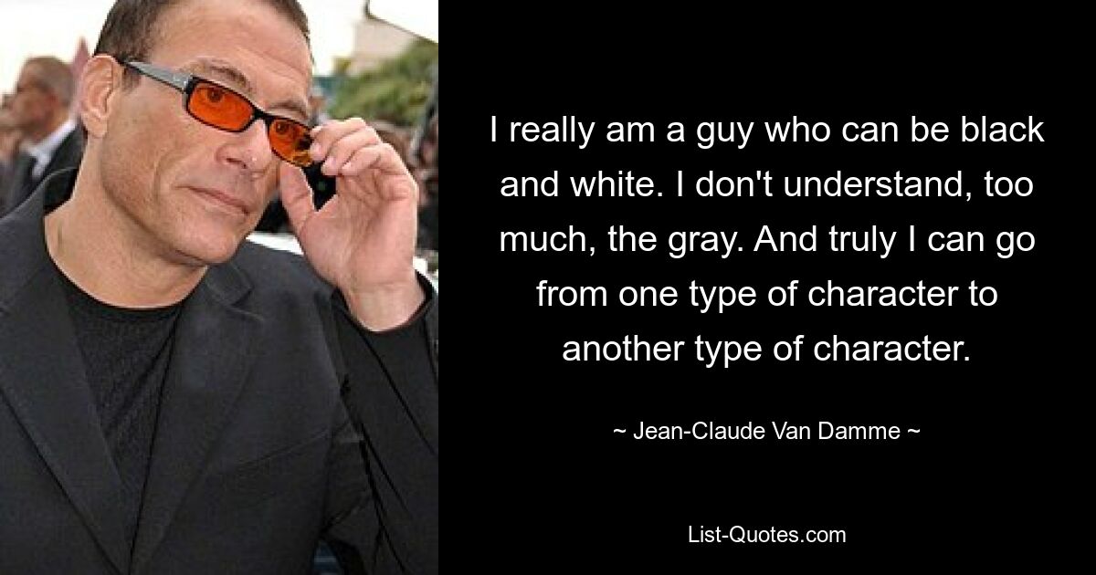 I really am a guy who can be black and white. I don't understand, too much, the gray. And truly I can go from one type of character to another type of character. — © Jean-Claude Van Damme